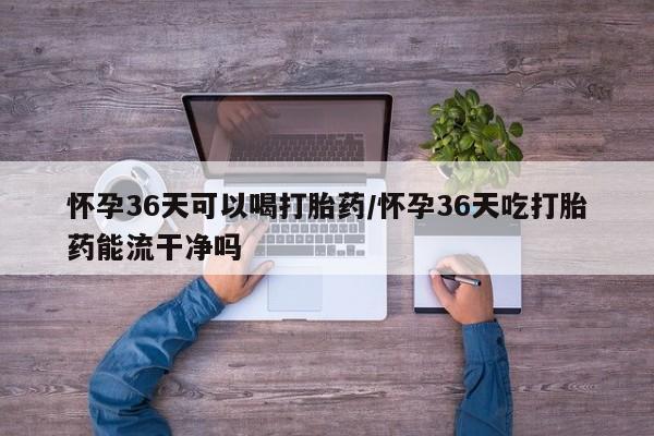 米非米索私人微信怀孕36天可以喝打胎药/怀孕36天吃打胎药能流干净吗