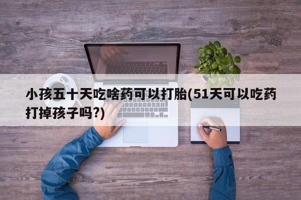 米非米索私人微信小孩五十天吃啥药可以打胎(51天可以吃药打掉孩子吗?)