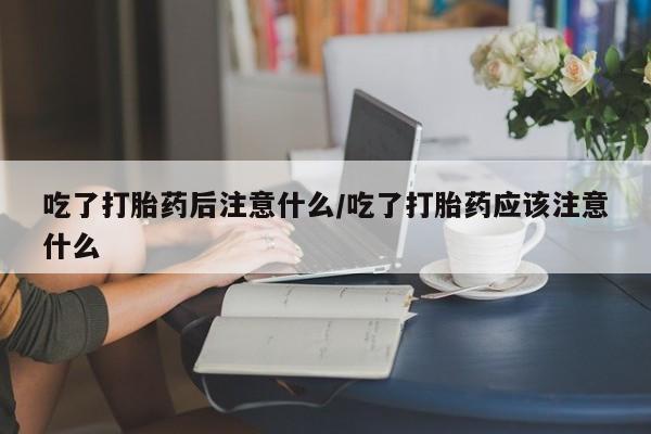 米非米索私人微信吃了打胎药后注意什么/吃了打胎药应该注意什么