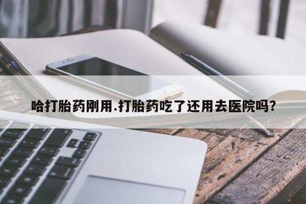 米非米索私人微信哈打胎药刚用.打胎药吃了还用去医院吗?