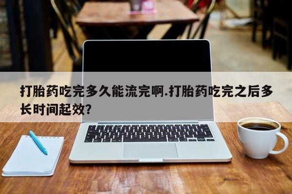 米非米索私人微信打胎药吃完多久能流完啊.打胎药吃完之后多长时间起效？