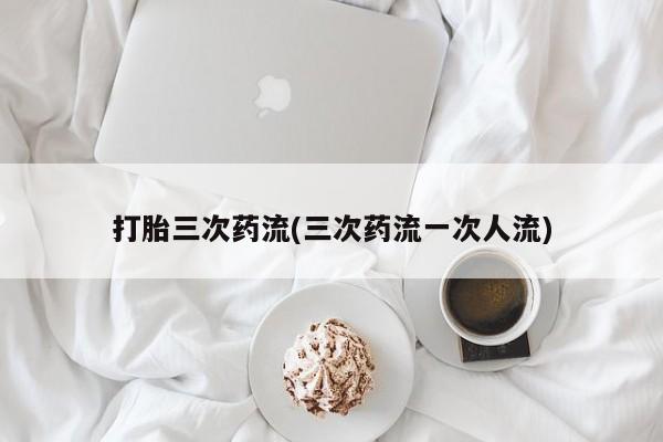 米非米索私人微信打胎三次药流(三次药流一次人流)