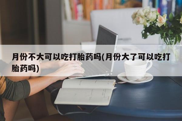 米非米索私人微信月份不大可以吃打胎药吗(月份大了可以吃打胎药吗)
